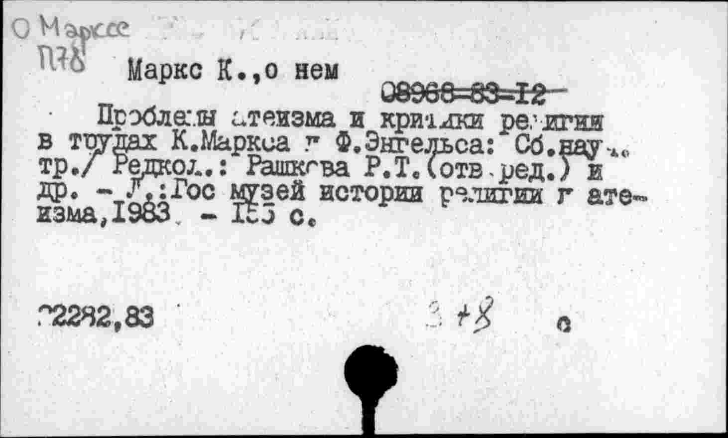 ﻿Маркс К.,о нем ххС>-33-12
Прэбла.и атеизма и критики религии в трудах К.Маркса г Ф.Энгельса: Сб.науч«, тр./ Редко/..: Рашкгва Р.Т.(отв -ред.Уи ДР» - Л:Гос музей истории религии г ате^ изма,1983. - Ко с.
"2282,83	0